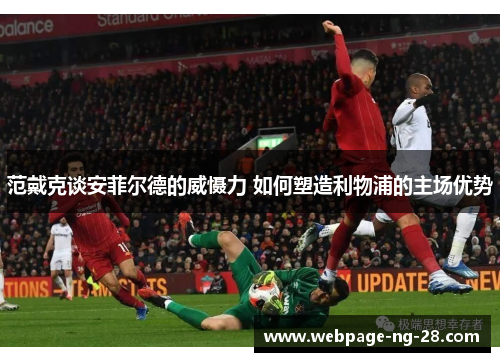 范戴克谈安菲尔德的威慑力 如何塑造利物浦的主场优势 范戴克谈安菲尔德的威慑力 如何塑造利物浦的主场优势